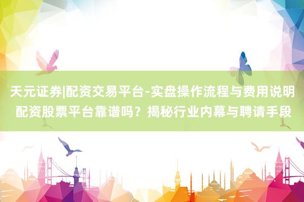 天元证券|配资交易平台-实盘操作流程与费用说明 配资股票平台靠谱吗？揭秘行业内幕与聘请手段