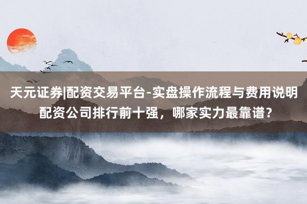 天元证券|配资交易平台-实盘操作流程与费用说明 配资公司排行前十强，哪家实力最靠谱？