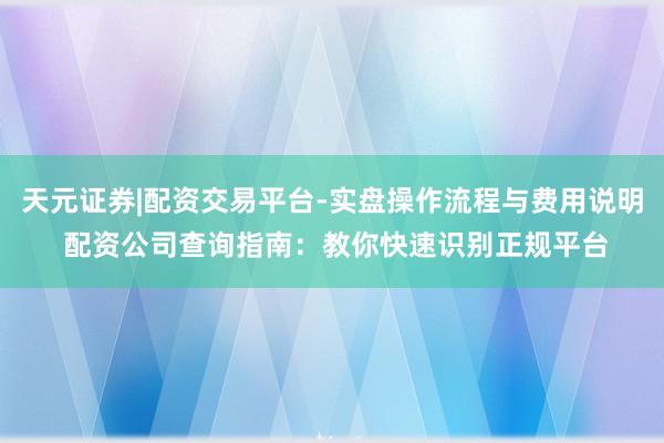 天元证券|配资交易平台-实盘操作流程与费用说明 配资公司查询指南：教你快速识别正规平台