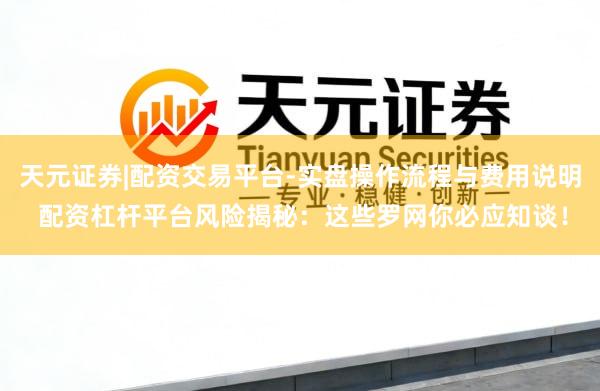 天元证券|配资交易平台-实盘操作流程与费用说明 配资杠杆平台风险揭秘：这些罗网你必应知谈！