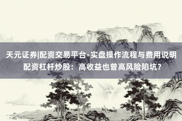 天元证券|配资交易平台-实盘操作流程与费用说明 配资杠杆炒股：高收益也曾高风险陷坑？