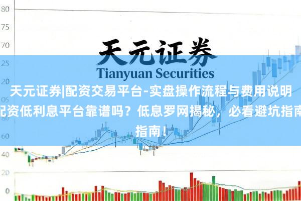 天元证券|配资交易平台-实盘操作流程与费用说明 配资低利息平台靠谱吗？低息罗网揭秘，必看避坑指南！