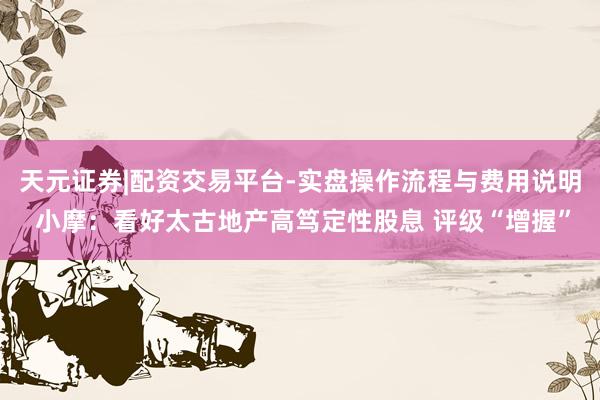 天元证券|配资交易平台-实盘操作流程与费用说明 小摩：看好太古地产高笃定性股息 评级“增握”