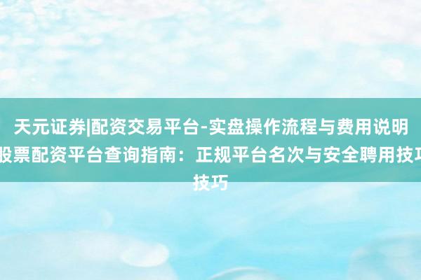 天元证券|配资交易平台-实盘操作流程与费用说明 股票配资平台查询指南：正规平台名次与安全聘用技巧