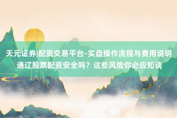 天元证券|配资交易平台-实盘操作流程与费用说明 通辽股票配资安全吗？这些风险你必应知谈
