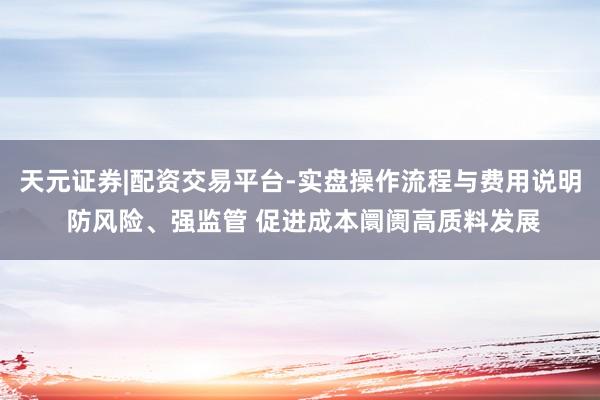 天元证券|配资交易平台-实盘操作流程与费用说明 防风险、强监管 促进成本阛阓高质料发展