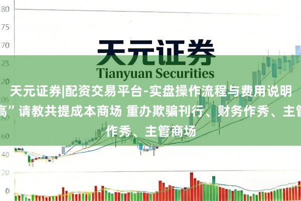 天元证券|配资交易平台-实盘操作流程与费用说明 “两高”请教共提成本商场 重办欺骗刊行、财务作秀、主管商场