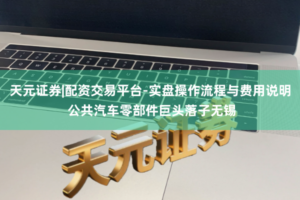 天元证券|配资交易平台-实盘操作流程与费用说明 公共汽车零部件巨头落子无锡