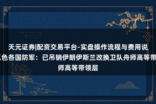 天元证券|配资交易平台-实盘操作流程与费用说明 以色各国防军：已吊销伊朗伊斯兰改换卫队舟师高等带领层