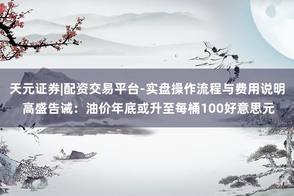 天元证券|配资交易平台-实盘操作流程与费用说明 高盛告诫：油价年底或升至每桶100好意思元
