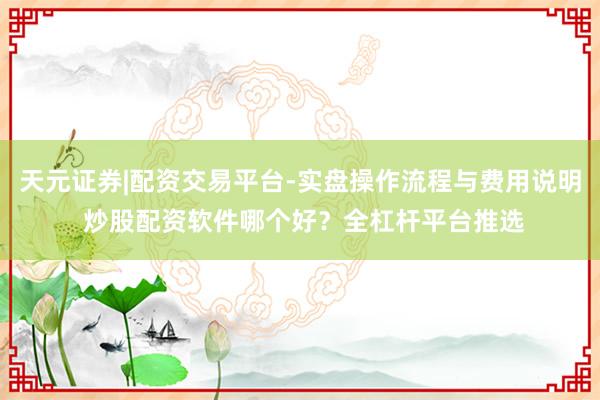天元证券|配资交易平台-实盘操作流程与费用说明 炒股配资软件哪个好？全杠杆平台推选