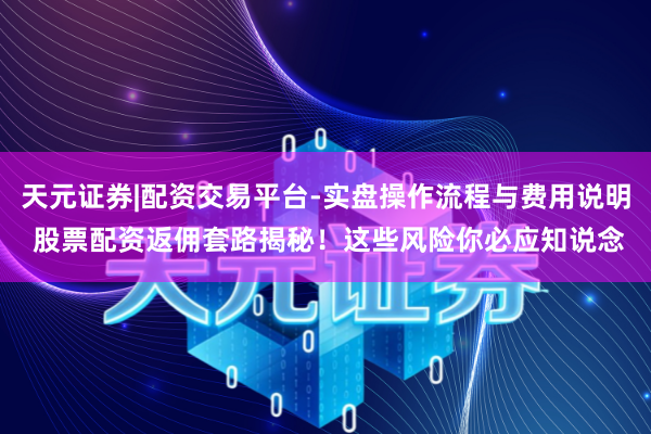 天元证券|配资交易平台-实盘操作流程与费用说明 股票配资返佣套路揭秘！这些风险你必应知说念