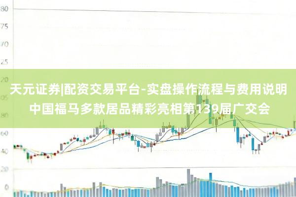 天元证券|配资交易平台-实盘操作流程与费用说明 中国福马多款居品精彩亮相第139届广交会