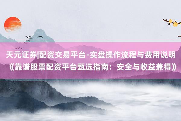 天元证券|配资交易平台-实盘操作流程与费用说明 《靠谱股票配资平台甄选指南：安全与收益兼得》