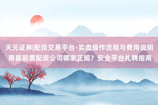 天元证券|配资交易平台-实盘操作流程与费用说明 南昌股票配资公司哪家正规？安全平台礼聘指南