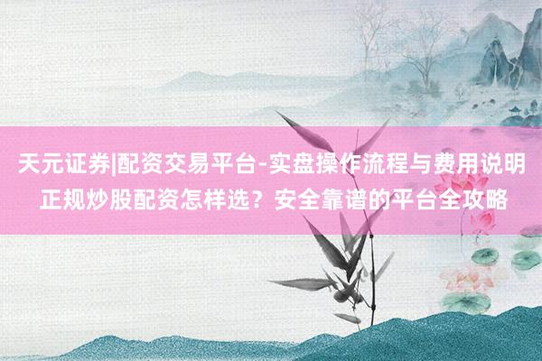 天元证券|配资交易平台-实盘操作流程与费用说明 正规炒股配资怎样选？安全靠谱的平台全攻略