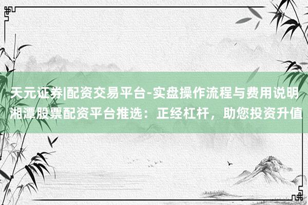 天元证券|配资交易平台-实盘操作流程与费用说明 湘潭股票配资平台推选：正经杠杆，助您投资升值