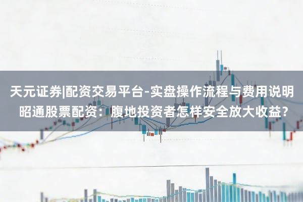 天元证券|配资交易平台-实盘操作流程与费用说明 昭通股票配资：腹地投资者怎样安全放大收益？