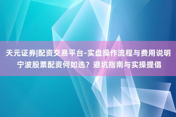 天元证券|配资交易平台-实盘操作流程与费用说明 宁波股票配资何如选？避坑指南与实操提倡