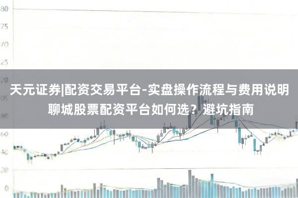 天元证券|配资交易平台-实盘操作流程与费用说明 聊城股票配资平台如何选？避坑指南