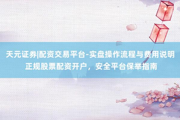 天元证券|配资交易平台-实盘操作流程与费用说明 正规股票配资开户，安全平台保举指南