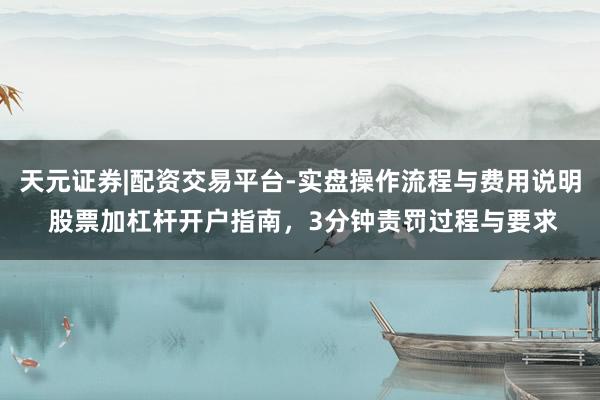 天元证券|配资交易平台-实盘操作流程与费用说明 股票加杠杆开户指南，3分钟责罚过程与要求